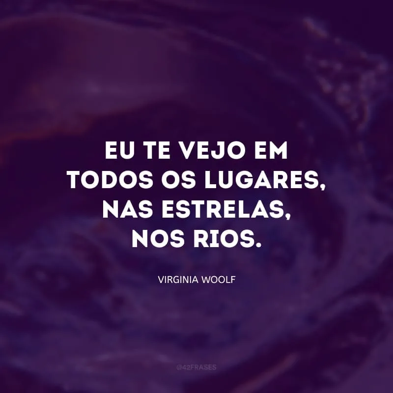 Eu te vejo em todos os lugares, nas estrelas, nos rios. Para mim, você é tudo que existe, a realidade de tudo. 