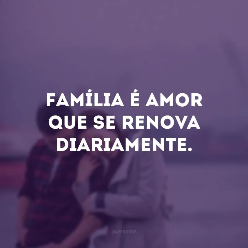 Família é amor que se renova diariamente.
