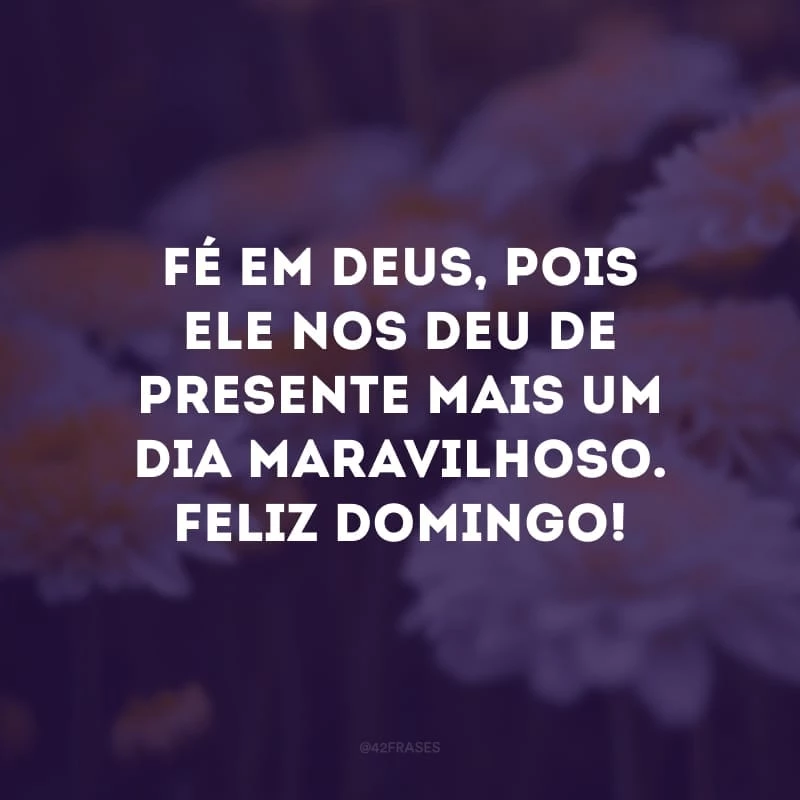 Fé em Deus, pois Ele nos deu de presente mais um dia maravilhoso. Feliz domingo!
