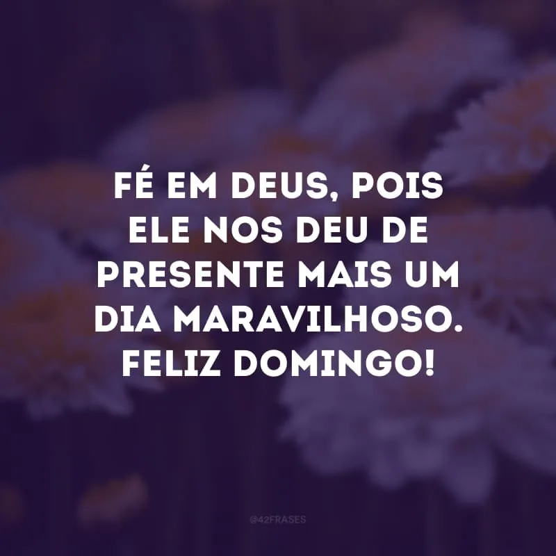 Fé em Deus, pois Ele nos deu de presente mais um dia maravilhoso. Feliz domingo!
