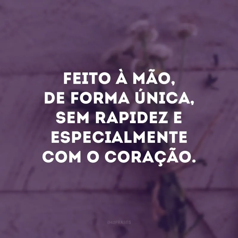 Feito à mão, de forma única, sem rapidez e especialmente com o coração.