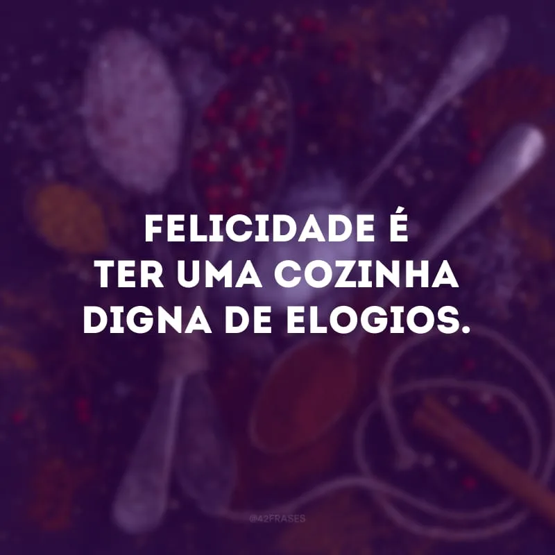 Felicidade é ter uma cozinha digna de elogios.