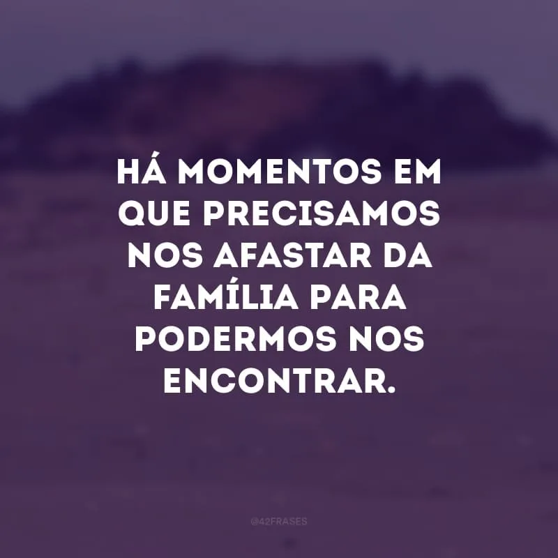 Há momentos em que precisamos nos afastar da família para podermos nos encontrar.