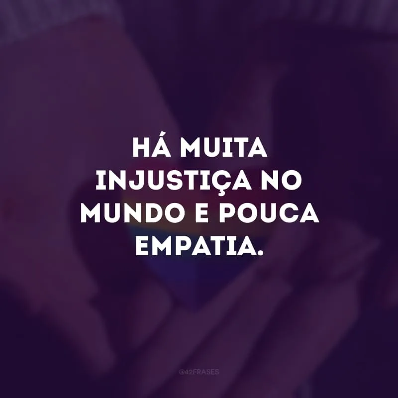 Há muita injustiça no mundo e pouca empatia.

