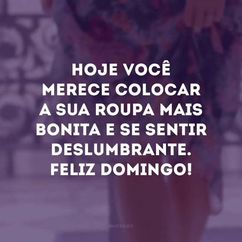 Hoje você merece colocar a sua roupa mais bonita e se sentir deslumbrante. Feliz domingo!

