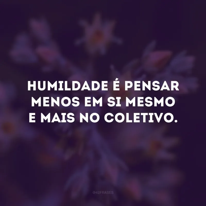 Humildade é pensar menos em si mesmo e mais no coletivo.