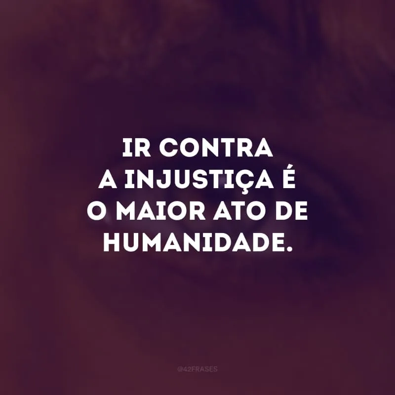 Ir contra a injustiça é o maior ato de humanidade.