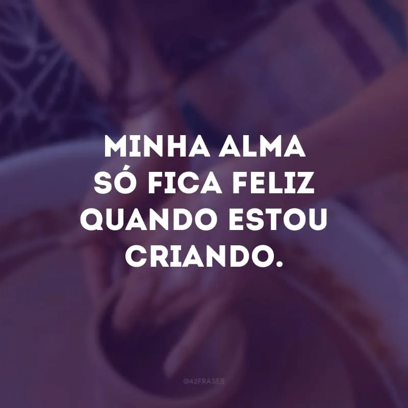 Minha alma só fica feliz quando estou criando.