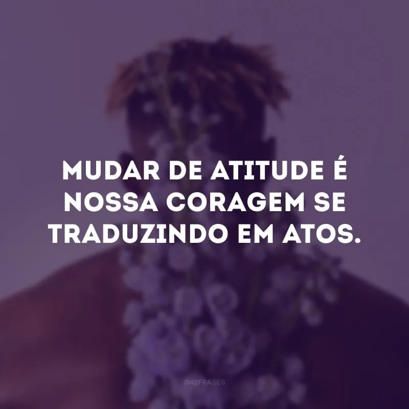 Mudar de atitude é nossa coragem se traduzindo em atos. 
