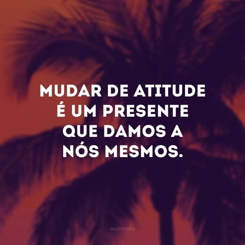 Mudar de atitude é um presente que damos a nós mesmos.
