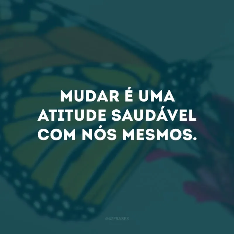 Mudar é uma atitude saudável com nós mesmos. 