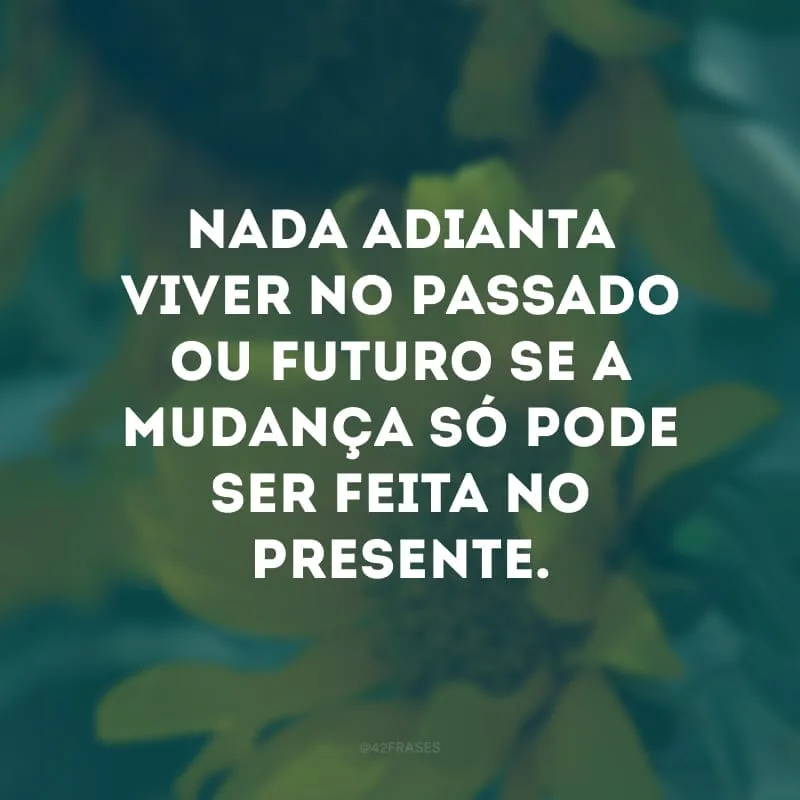 Nada adianta viver no passado ou futuro se a mudança só pode ser feita no presente.
