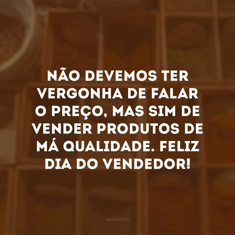 Não devemos ter vergonha de falar o preço, mas sim de vender produtos de má qualidade. Feliz Dia do Vendedor!

