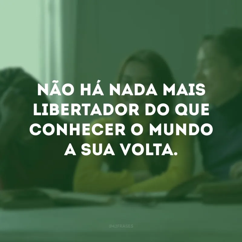 Não há nada mais libertador do que conhecer o mundo a sua volta.
