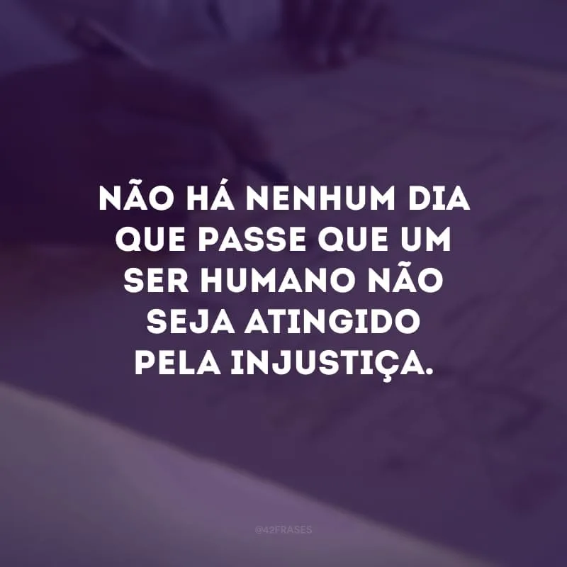 Não há nenhum dia que passe que um ser humano não seja atingido pela injustiça.