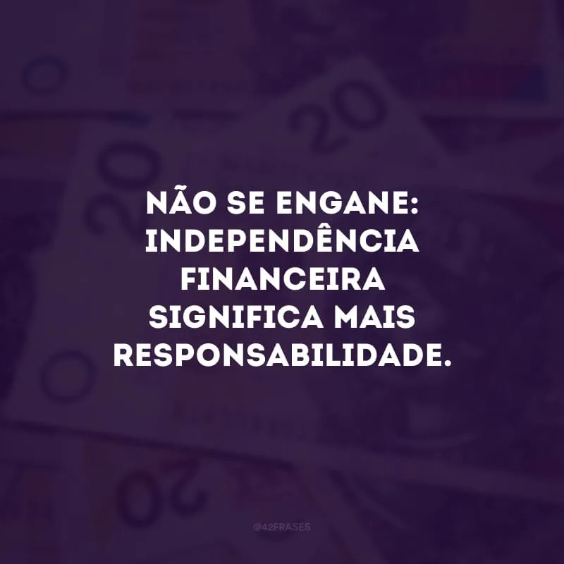 Não se engane: independência financeira significa mais responsabilidade. 