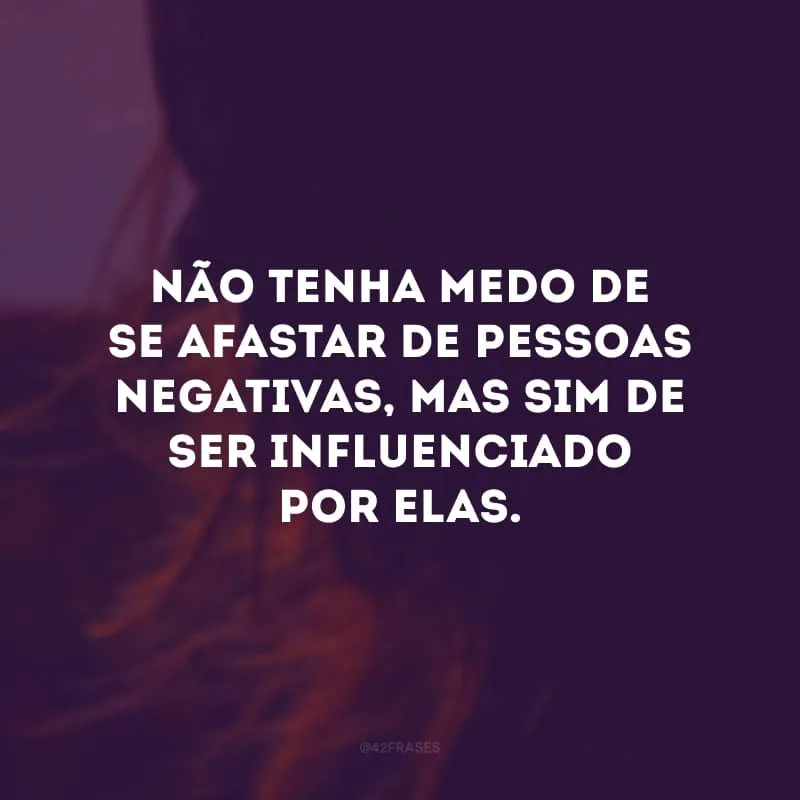 Não tenha medo de se afastar de pessoas negativas, mas sim de ser influenciado por elas.