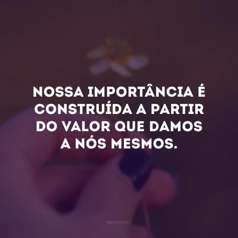 Nossa importância é construída a partir do valor que damos a nós mesmos. 
