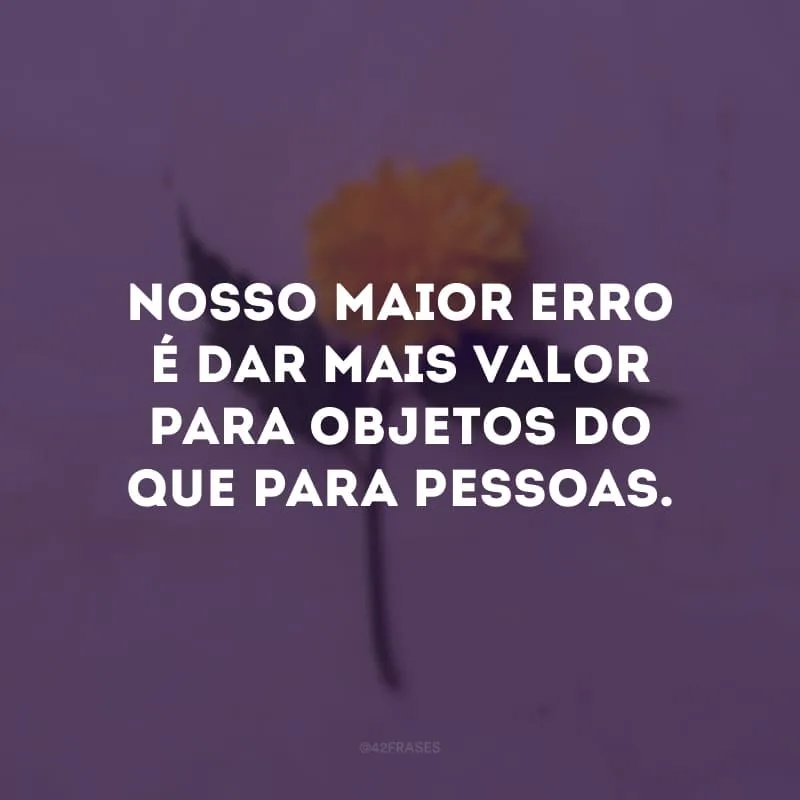 Nosso maior erro é dar mais valor para objetos do que para pessoas.