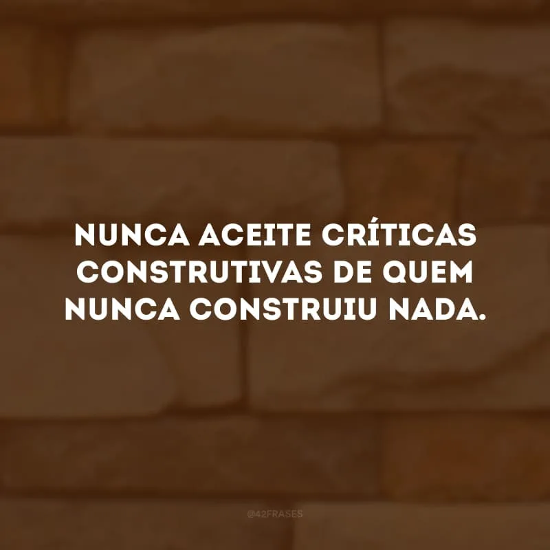 Nunca aceite críticas construtivas de quem nunca construiu nada.
