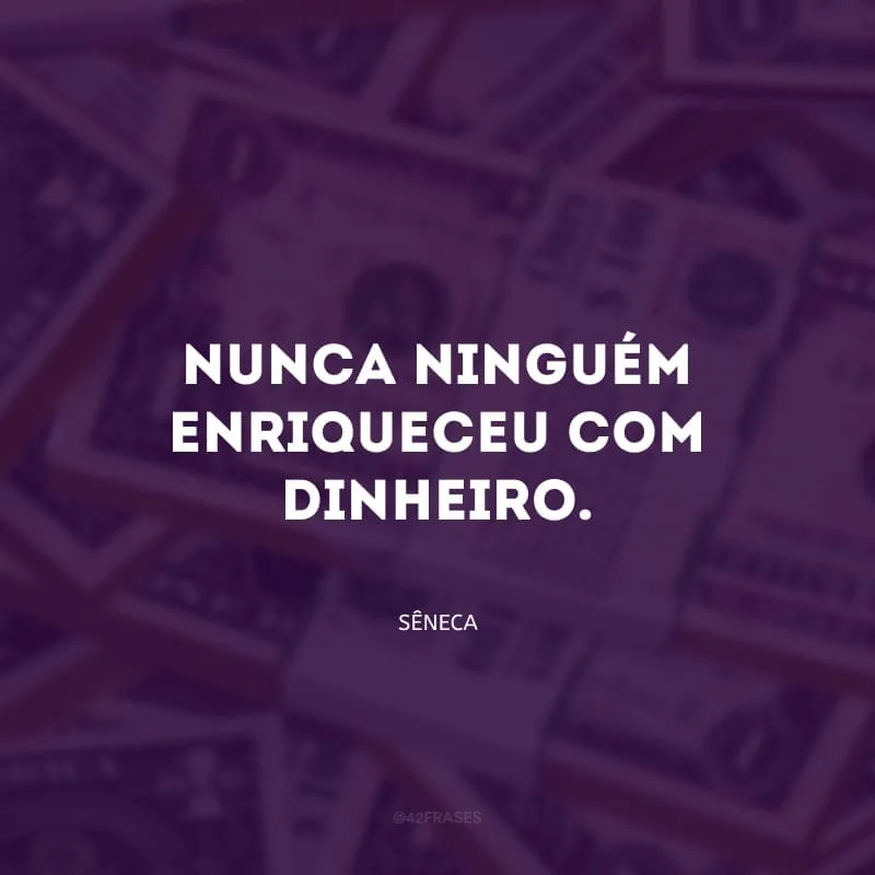 Nunca ninguém enriqueceu com dinheiro.