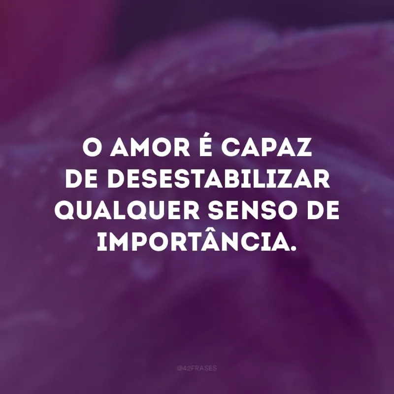 O amor é capaz de desestabilizar qualquer senso de importância.
