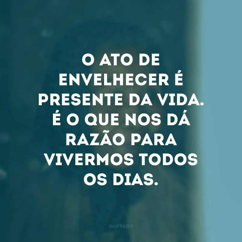 O ato de envelhecer é presente da vida. É o que nos dá razão para vivermos todos os dias. 