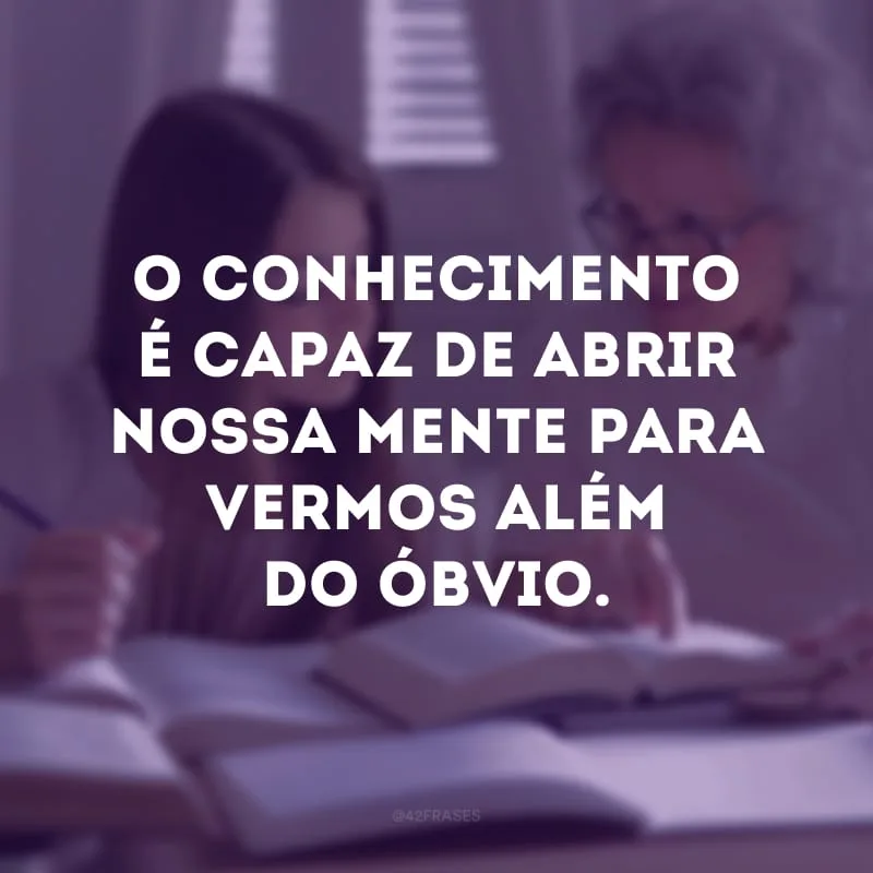 O conhecimento é capaz de abrir nossa mente para vermos além do óbvio.
