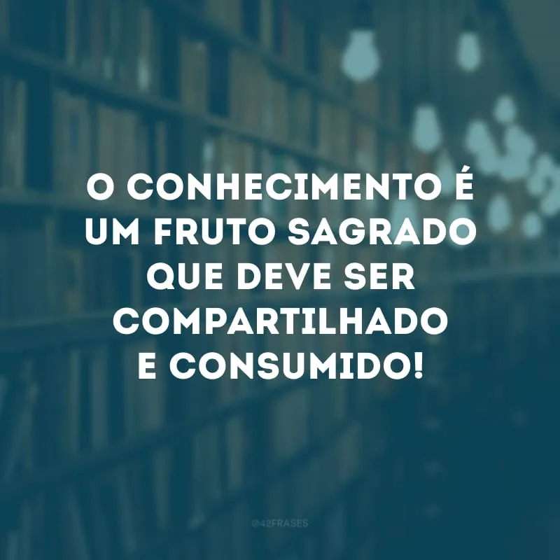 O conhecimento é um fruto sagrado que deve ser compartilhado e consumido!
