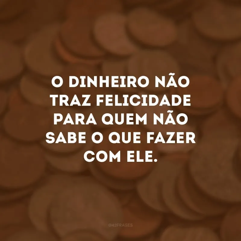 O dinheiro não traz felicidade para quem não sabe o que fazer com ele.