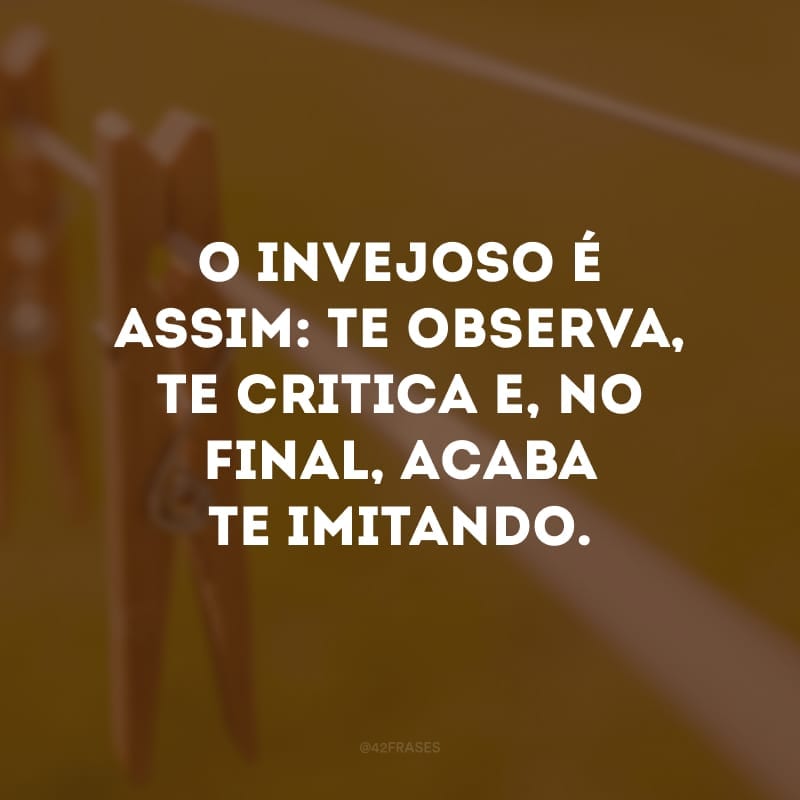 O invejoso é assim: te observa, te critica e, no final, acaba te imitando.
