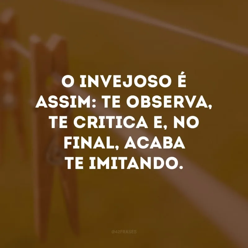 O invejoso é assim: te observa, te critica e, no final, acaba te imitando.