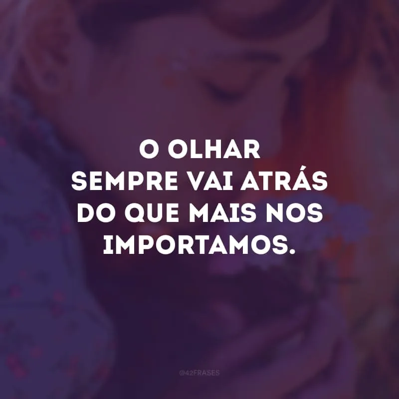 O olhar sempre vai atrás do que mais nos importamos. 
