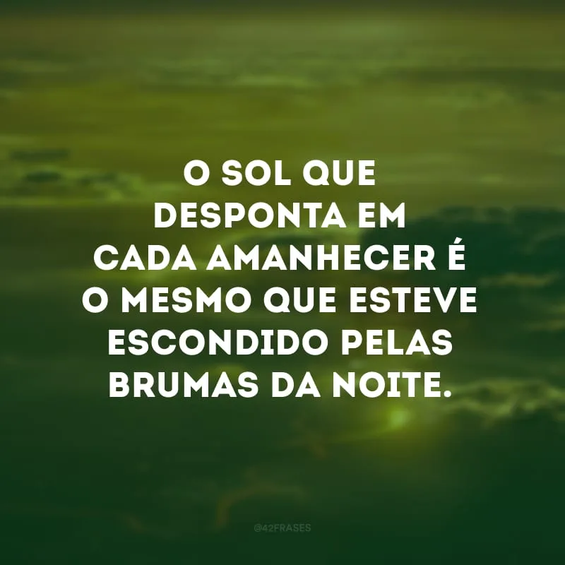 O sol que desponta em cada amanhecer é o mesmo que esteve escondido pelas brumas da noite. 