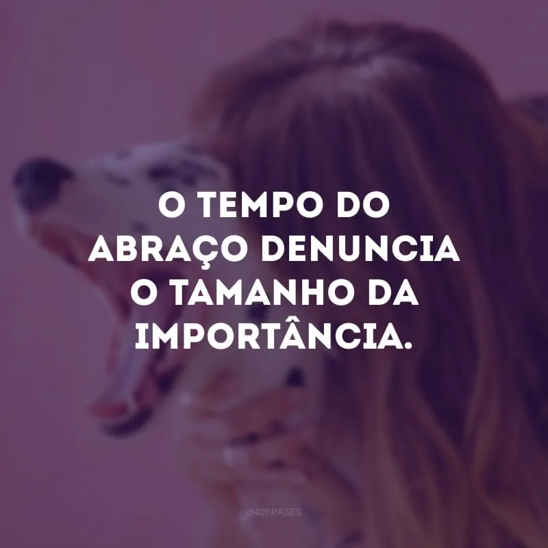 O tempo do abraço denuncia o tamanho da importância.
