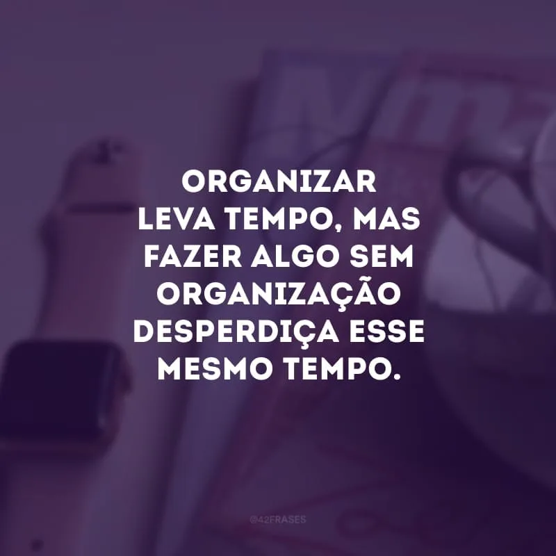 Organizar leva tempo, mas fazer algo sem organização desperdiça esse mesmo tempo.