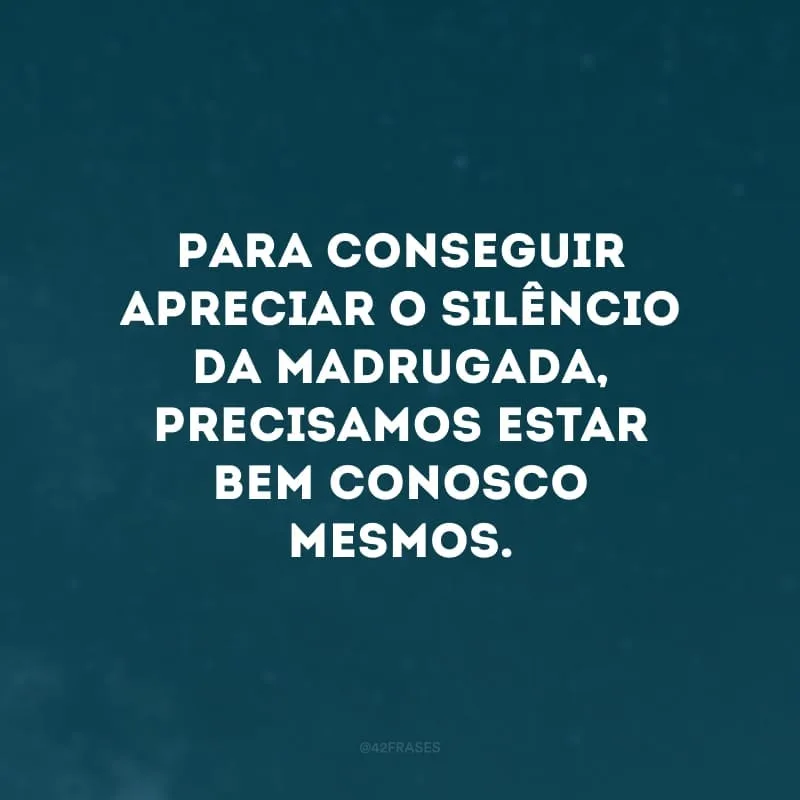 Para conseguir apreciar o silêncio da madrugada, precisamos estar bem conosco mesmos.