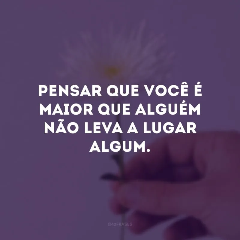 Pensar que você é maior que alguém não leva a lugar algum.