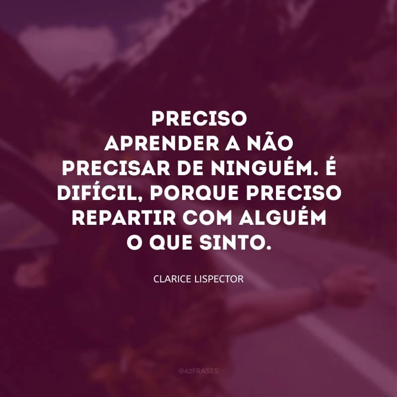 Preciso aprender a não precisar de ninguém. É difícil, porque preciso repartir com alguém o que sinto.