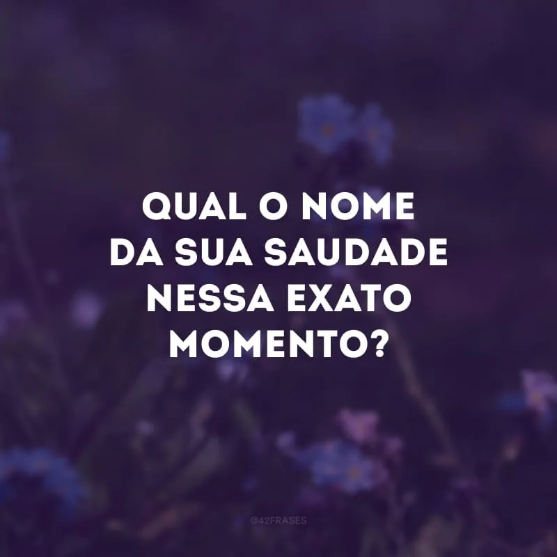 Qual o nome da sua saudade nessa exato momento? 