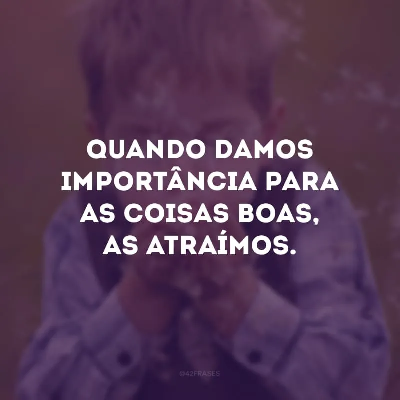 Quando damos importância para as coisas boas, as atraímos.
