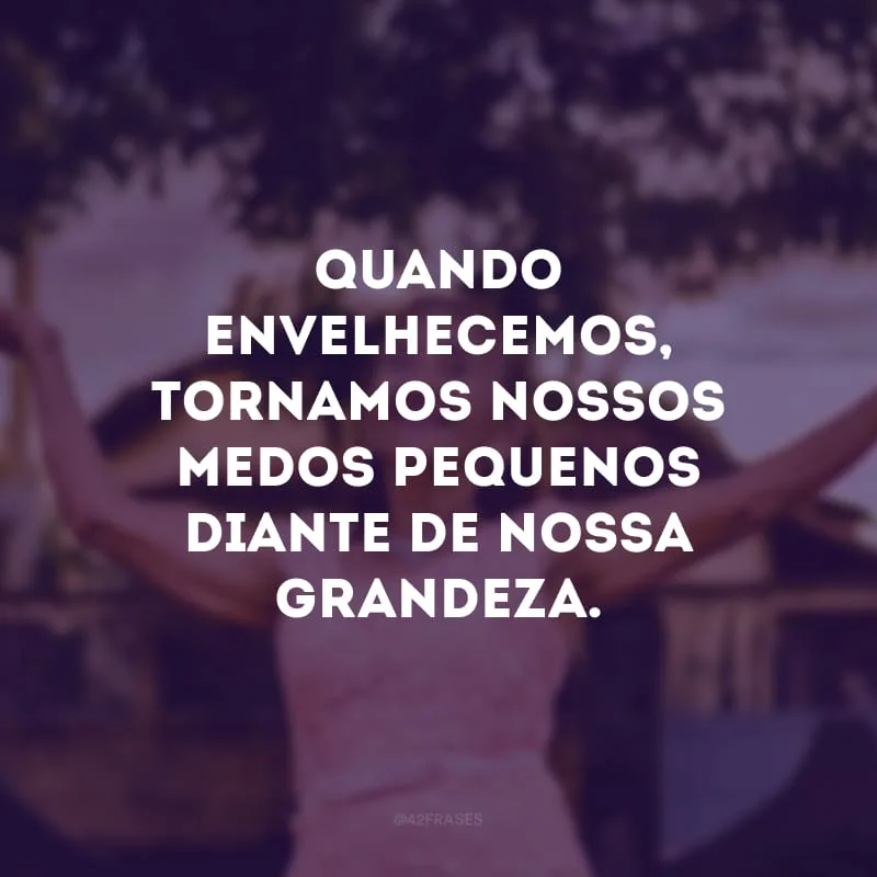 Quando envelhecemos, tornamos nossos medos pequenos diante de nossa grandeza.
