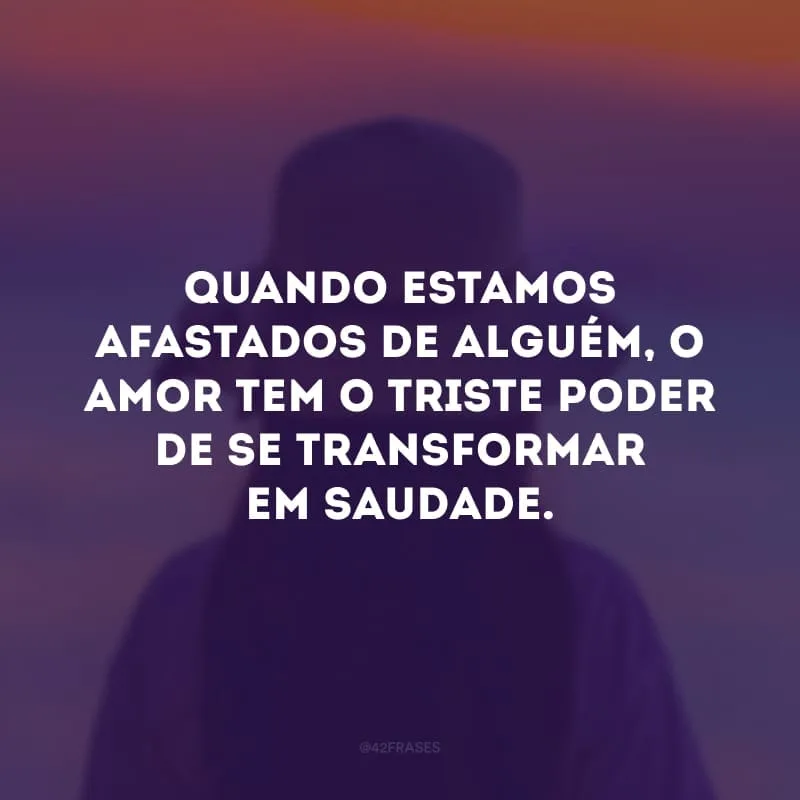 Quando estamos afastados de alguém, o amor tem o triste poder de se transformar em saudade.