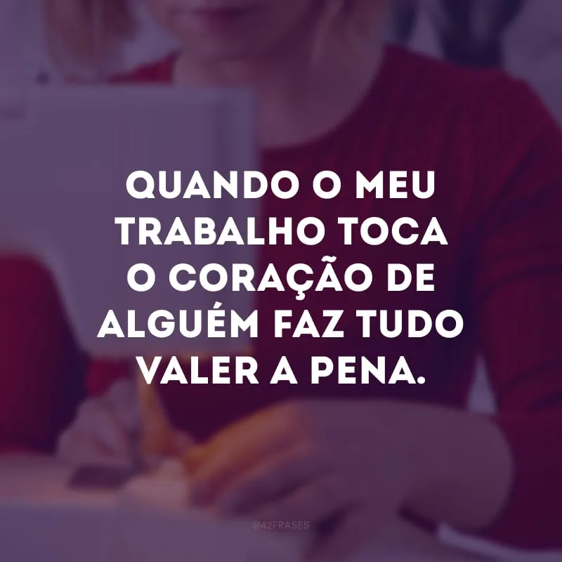 Quando o meu trabalho toca o coração de alguém faz tudo valer a pena.