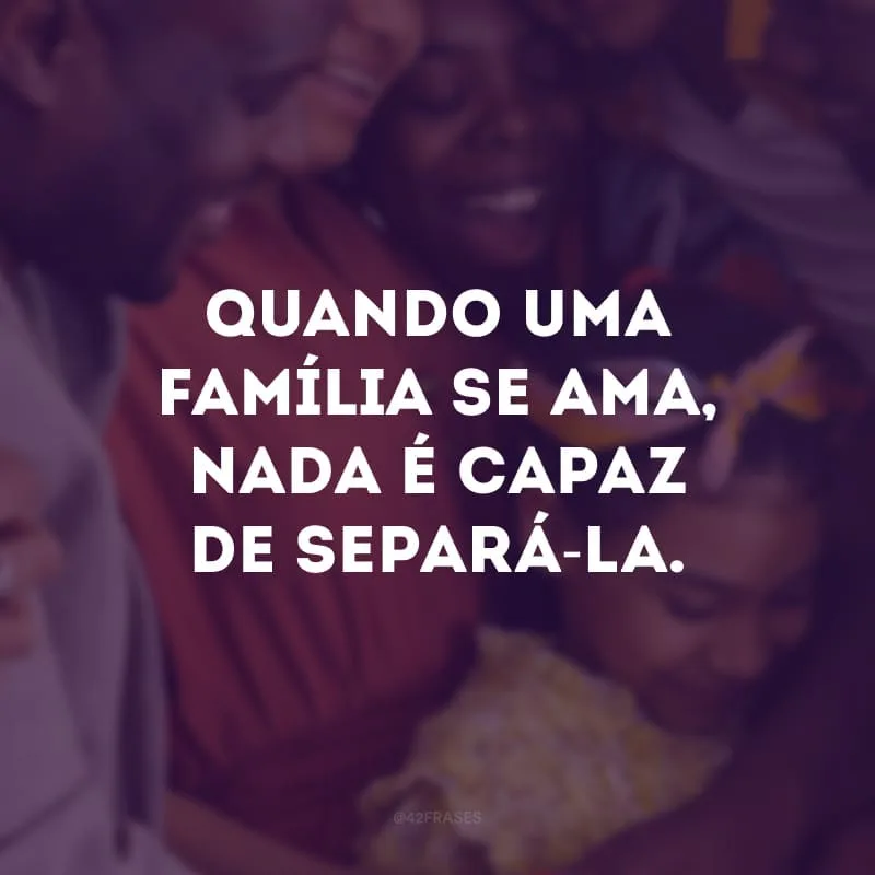 Quando uma família se ama, nada é capaz de separá-la.
