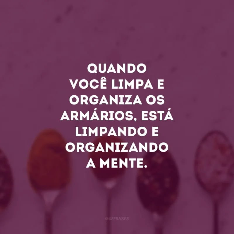 Quando você limpa e organiza os armários, está limpando e organizando a mente.