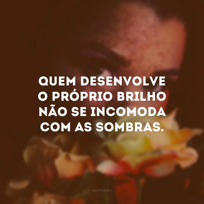 Quem desenvolve o próprio brilho não se incomoda com as sombras. 