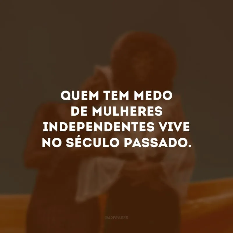 Quem tem medo de mulheres independentes vive no século passado. 