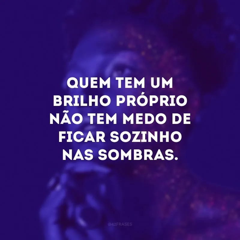 Quem tem um brilho próprio não tem medo de ficar sozinho nas sombras. 
