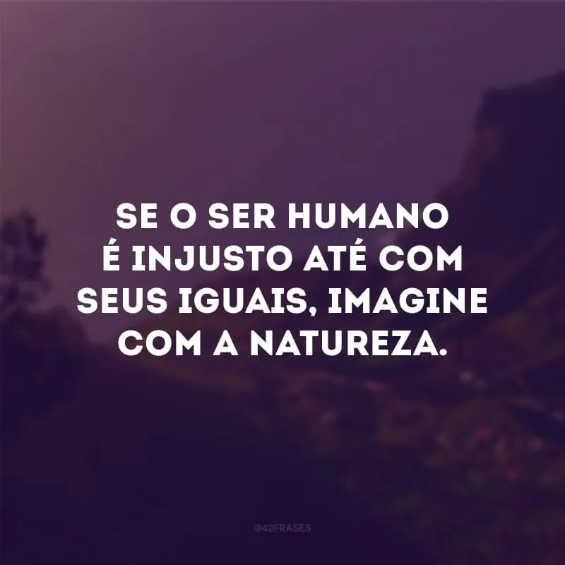 Se o ser humano é injusto até com seus iguais, imagine com a natureza. 
